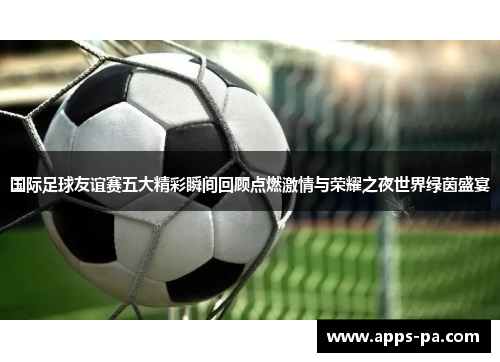国际足球友谊赛五大精彩瞬间回顾点燃激情与荣耀之夜世界绿茵盛宴