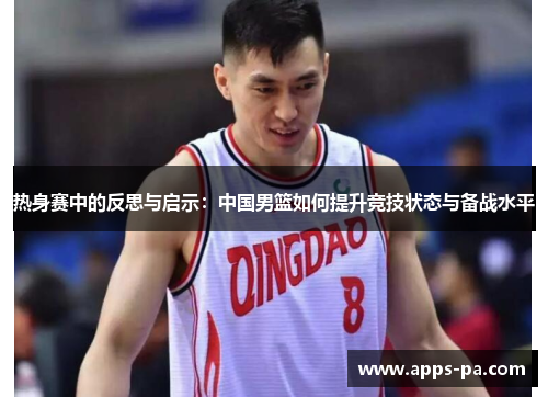 热身赛中的反思与启示：中国男篮如何提升竞技状态与备战水平
